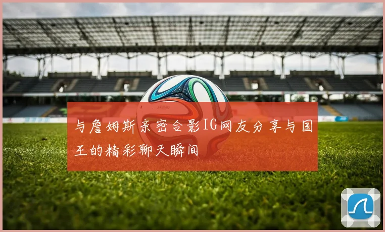与詹姆斯亲密合影IG网友分享与国王的精彩聊天瞬间