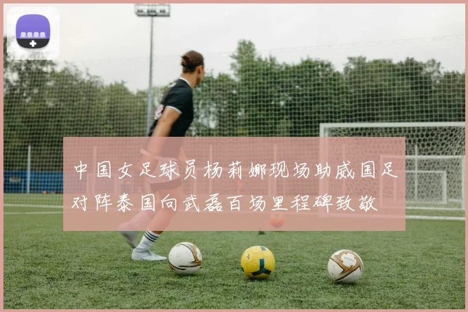 中国女足球员杨莉娜现场助威国足对阵泰国向武磊百场里程碑致敬