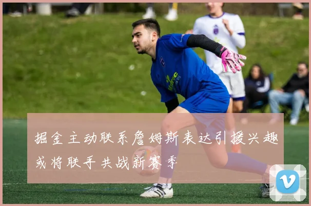 掘金主动联系詹姆斯表达引援兴趣或将联手共战新赛季