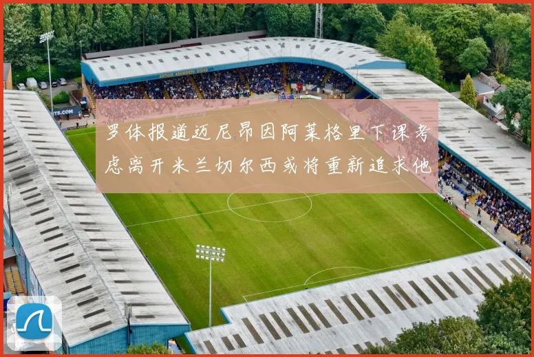 罗体报道迈尼昂因阿莱格里下课考虑离开米兰切尔西或将重新追求他