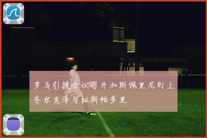 罗马引援会议召开加斯佩里尼盯上齐尔克泽与拉斯帕多里