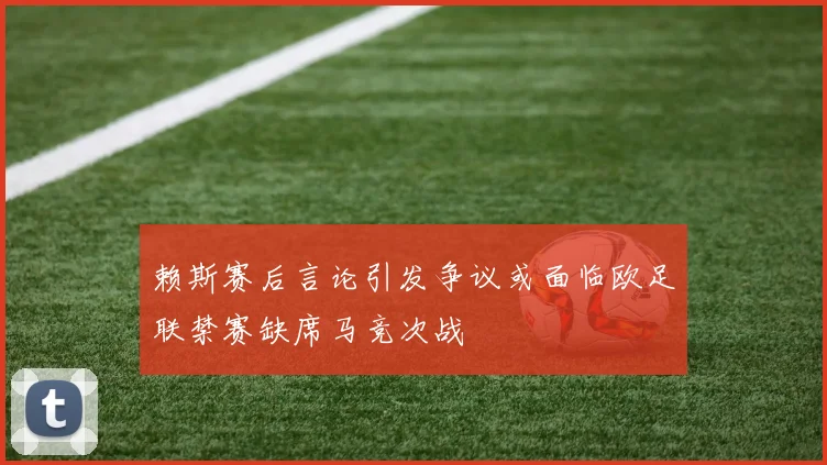 赖斯赛后言论引发争议或面临欧足联禁赛缺席马竞次战