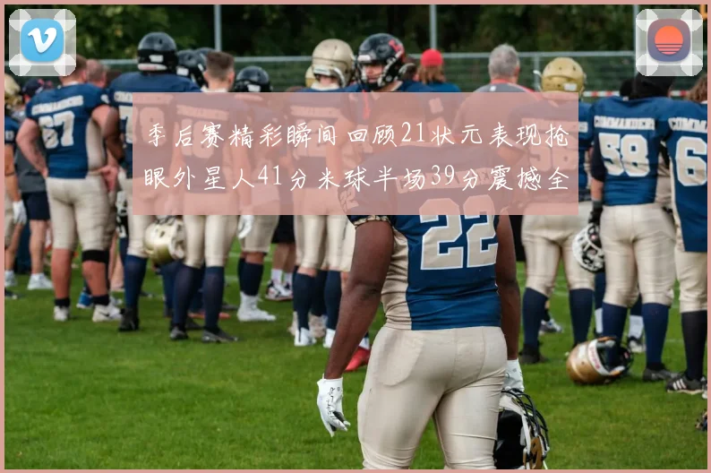 季后赛精彩瞬间回顾21状元表现抢眼外星人41分米球半场39分震撼全场