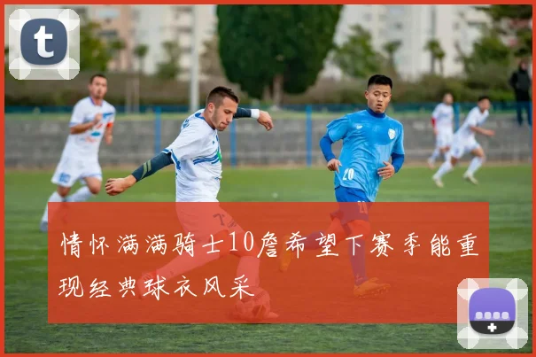 情怀满满骑士10詹希望下赛季能重现经典球衣风采