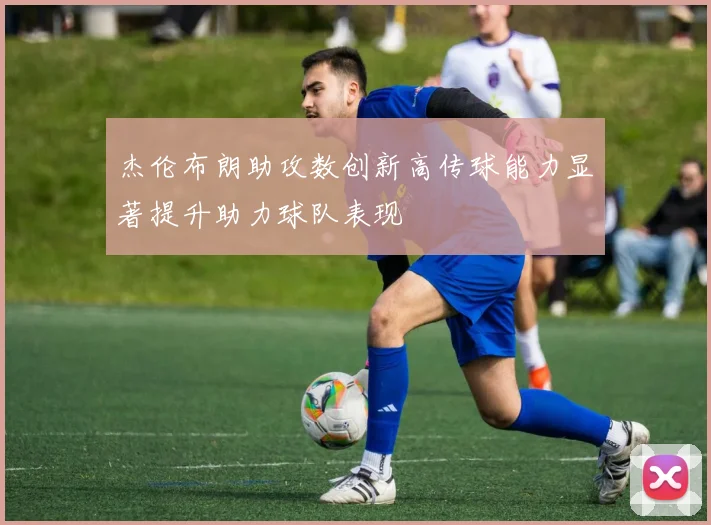 杰伦布朗助攻数创新高传球能力显著提升助力球队表现