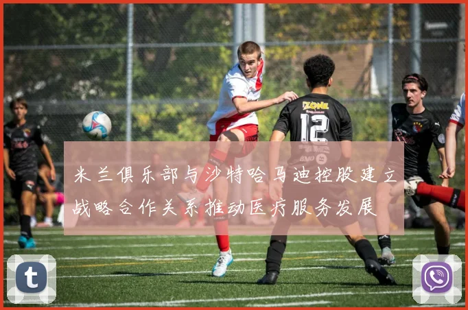 米兰俱乐部与沙特哈马迪控股建立战略合作关系推动医疗服务发展