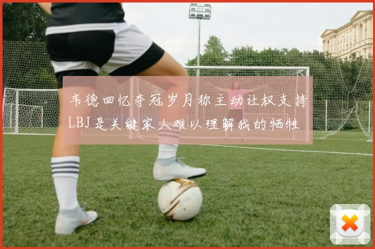 韦德回忆夺冠岁月称主动让权支持LBJ是关键家人难以理解我的牺牲