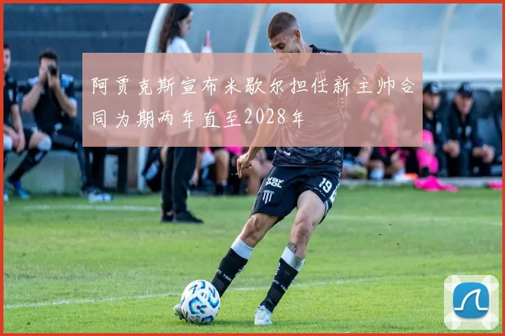 阿贾克斯宣布米歇尔担任新主帅合同为期两年直至2028年