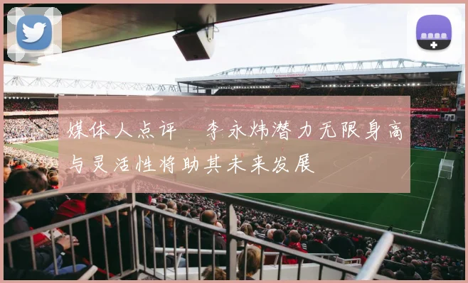 媒体人点评偰李永炜潜力无限身高与灵活性将助其未来发展