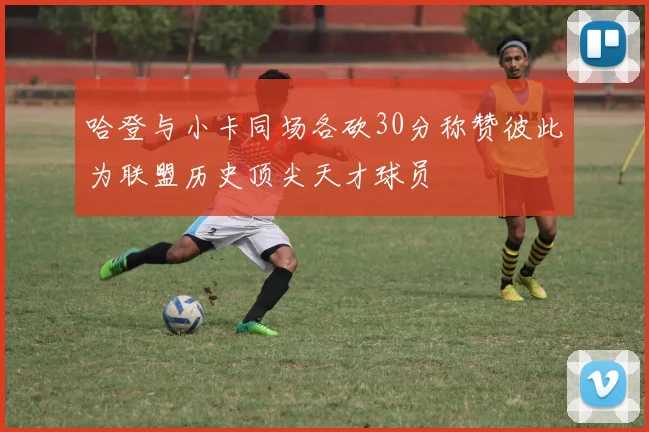 哈登与小卡同场各砍30分称赞彼此为联盟历史顶尖天才球员