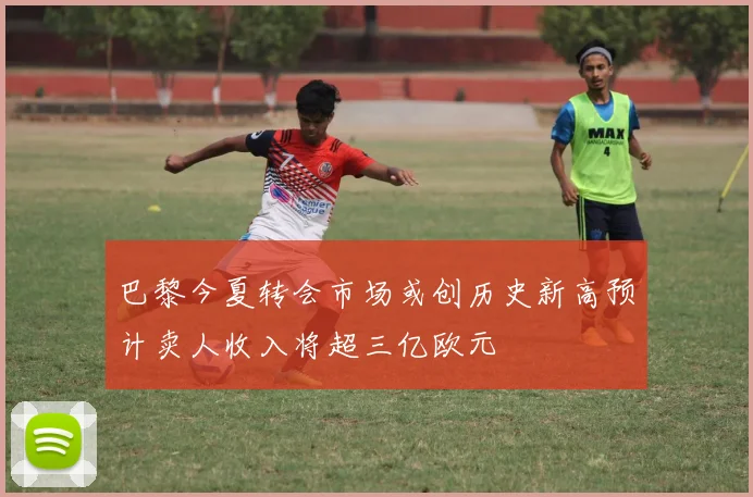 巴黎今夏转会市场或创历史新高预计卖人收入将超三亿欧元