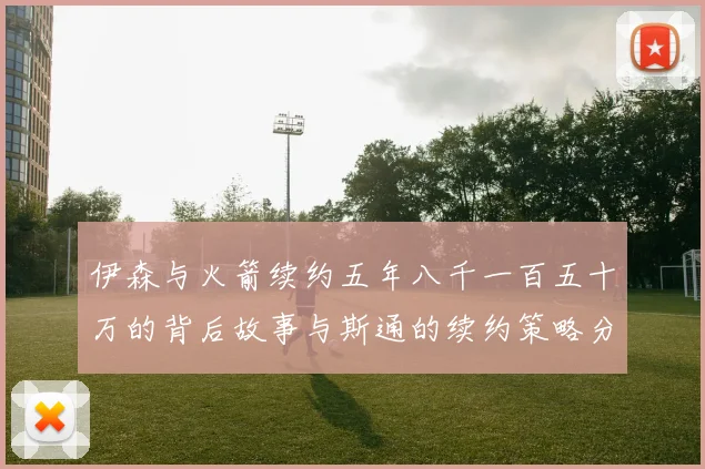 伊森与火箭续约五年八千一百五十万的背后故事与斯通的续约策略分析