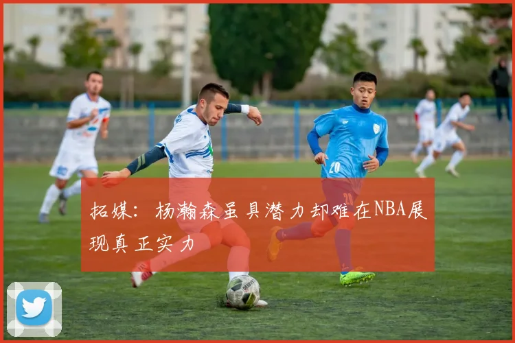 拓媒：杨瀚森虽具潜力却难在NBA展现真正实力