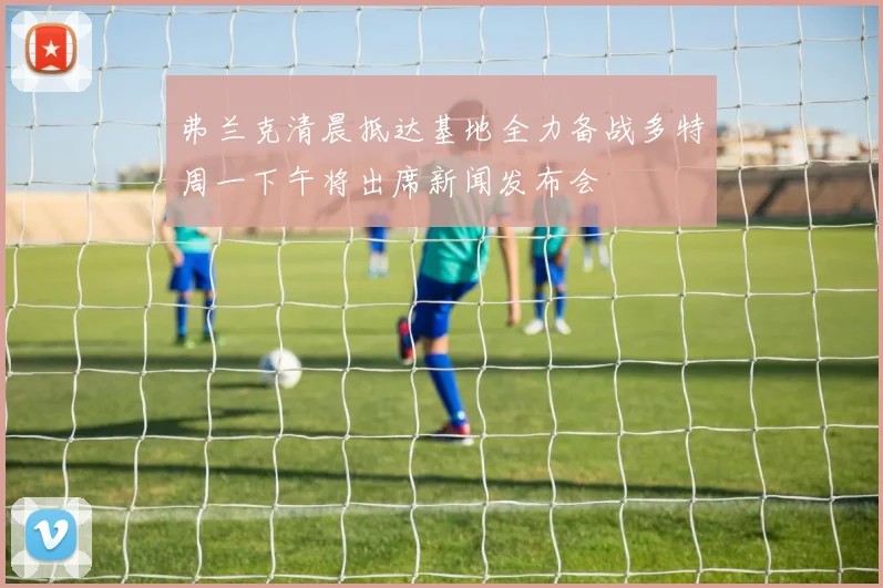 弗兰克清晨抵达基地全力备战多特周一下午将出席新闻发布会