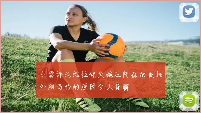 小雷评论维拉错失施压阿森纳良机外租马伦的原因令人费解