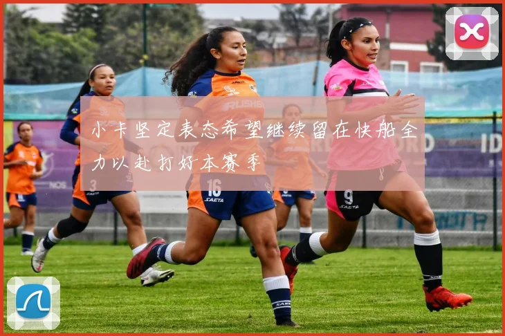 小卡坚定表态希望继续留在快船全力以赴打好本赛季