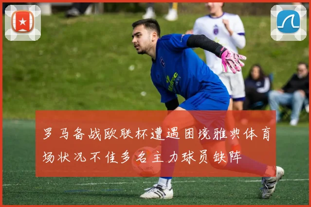 罗马备战欧联杯遭遇困境雅典体育场状况不佳多名主力球员缺阵
