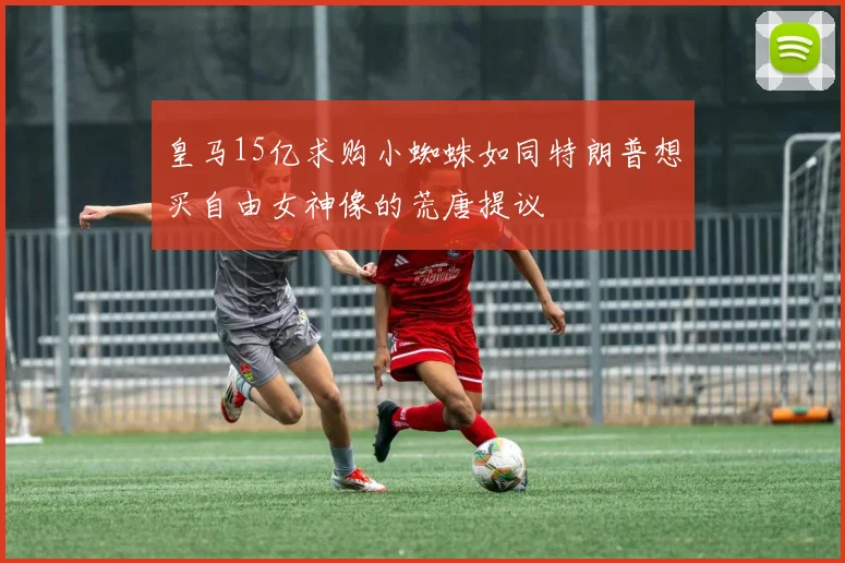皇马15亿求购小蜘蛛如同特朗普想买自由女神像的荒唐提议