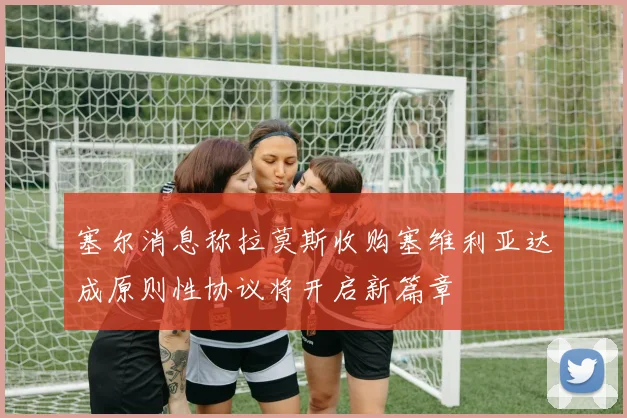 塞尔消息称拉莫斯收购塞维利亚达成原则性协议将开启新篇章