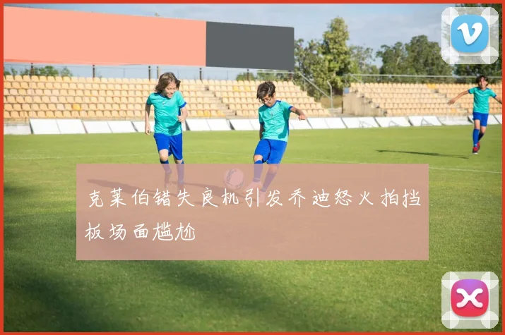 克莱伯错失良机引发乔迪怒火拍挡板场面尴尬
