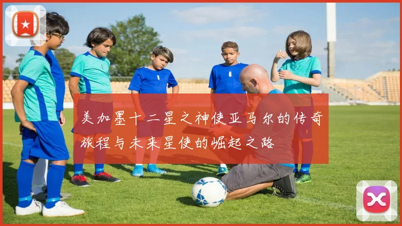 美加墨十二星之神使亚马尔的传奇旅程与未来星使的崛起之路