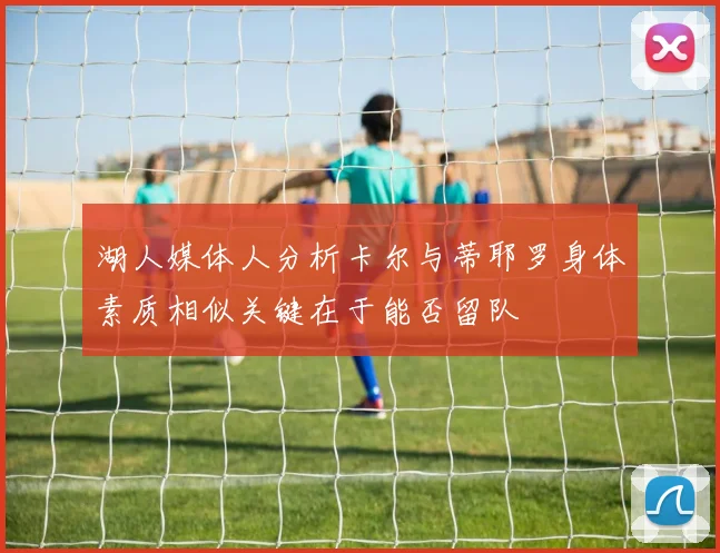 湖人媒体人分析卡尔与蒂耶罗身体素质相似关键在于能否留队