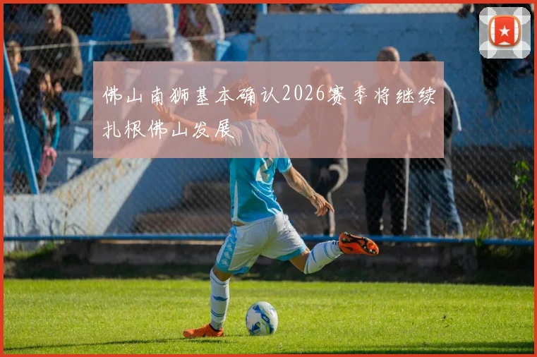佛山南狮基本确认2026赛季将继续扎根佛山发展