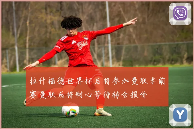 拉什福德世界杯后将参加曼联季前赛曼联或将耐心等待转会报价