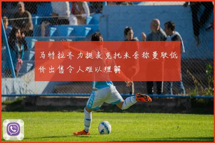 马特拉齐力挺麦克托米奈称曼联低价出售令人难以理解