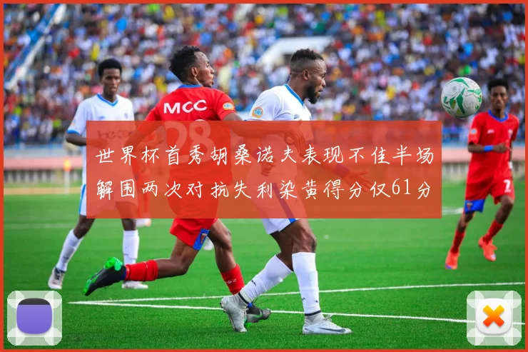 世界杯首秀胡桑诺夫表现不佳半场解围两次对抗失利染黄得分仅61分