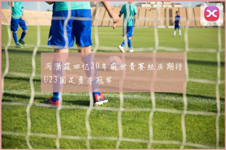 冯潇霆回忆20年前世青赛经历期待U23国足勇夺冠军